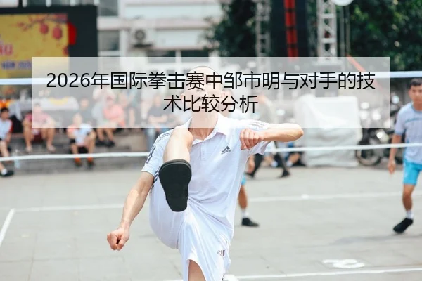 2026年国际拳击赛中邹市明与对手的技术比较分析