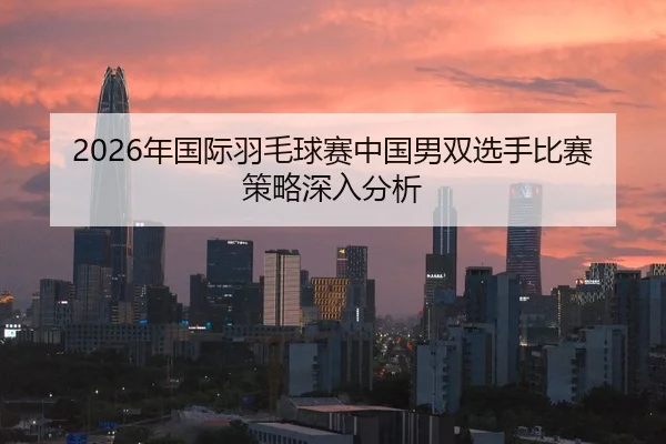2026年国际羽毛球赛中国男双选手比赛策略深入分析