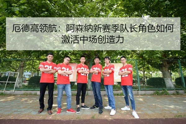 厄德高领航：阿森纳新赛季队长角色如何激活中场创造力
